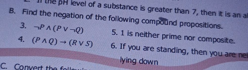 I1 the pH level of a substance is greater than 7, then it is an a 
B. Find the negation of the following compound propositions. 
3. neg Pwedge (Pvee neg Q) 5. 1 is neither prime nor composite. 
4. (Pwedge Q)to (Rvee S) 6. If you are standing, then you are ne 
lying down 
C. Convert the fo