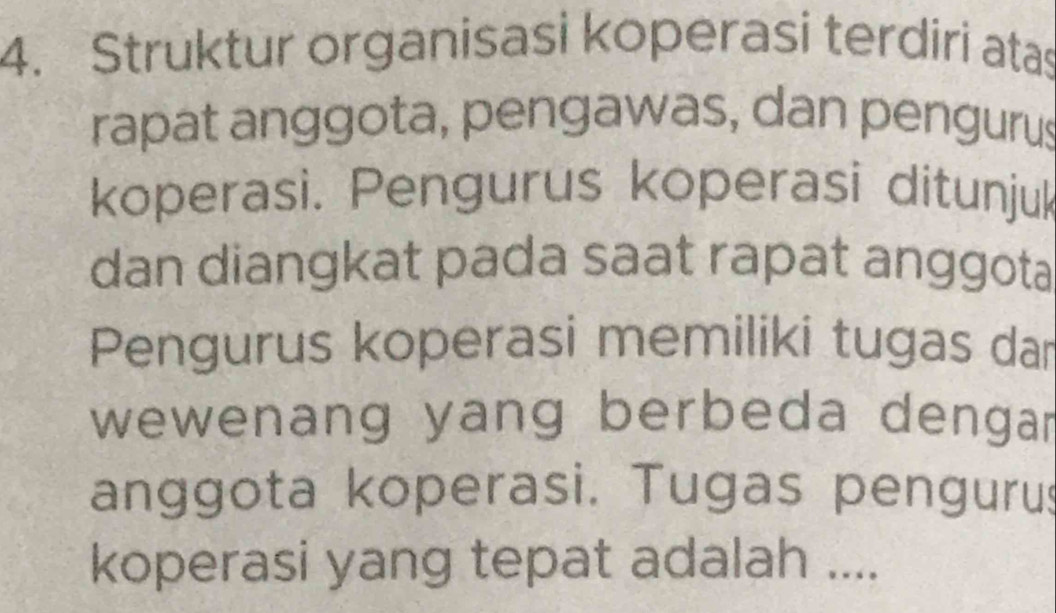 Struktur organisasi koperasi terdiri atas 
rapat anggota, pengawas, dan pengurus 
koperasi. Pengurus koperasi ditunjuk 
dan diangkat pada saat rapat anggota 
Pengurus koperasi memiliki tugas dar 
wewenang yang berbeda dengar 
anggota koperasi. Tugas pengurus 
koperasi yang tepat adalah ....