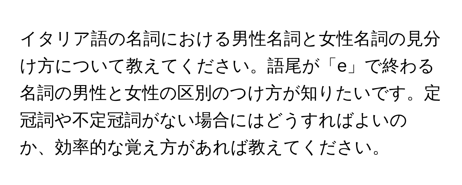 イタリア語の名詞における男性名詞と女性名詞の見分け方について教えてください。語尾が「e」で終わる名詞の男性と女性の区別のつけ方が知りたいです。定冠詞や不定冠詞がない場合にはどうすればよいのか、効率的な覚え方があれば教えてください。