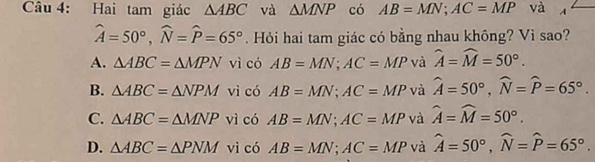 Hai tam giác △ ABC và △ MNP có AB=MN; AC=MP và n
widehat A=50°, widehat N=widehat P=65°. Hỏi hai tam giác có bằng nhau không? Vì sao?
A. △ ABC=△ MPN vì có AB=MN; AC=MP và widehat A=widehat M=50°.
B. △ ABC=△ NPM vì có AB=MN; AC=MP và widehat A=50°, widehat N=widehat P=65°.
C. △ ABC=△ MNP vì có AB=MN; AC=MP và widehat A=widehat M=50°.
D. △ ABC=△ PNM vì có AB=MN; AC=MP và hat A=50°, widehat N=widehat P=65°.