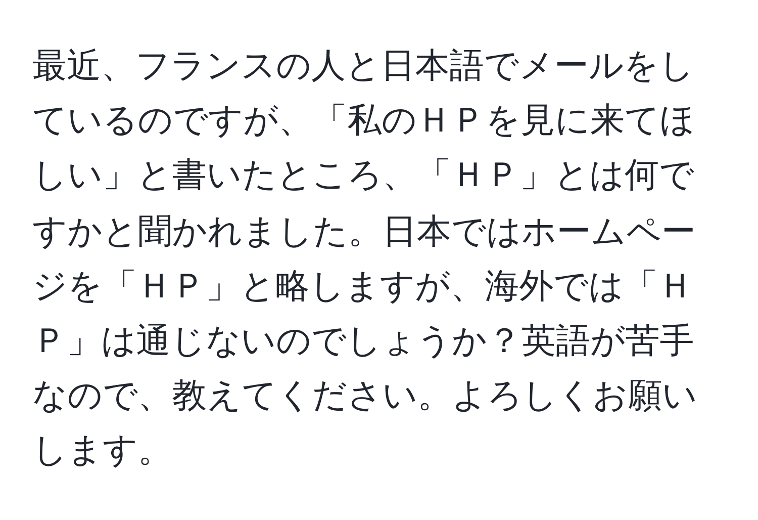 最近、フランスの人と日本語でメールをしているのですが、「私のＨＰを見に来てほしい」と書いたところ、「ＨＰ」とは何ですかと聞かれました。日本ではホームページを「ＨＰ」と略しますが、海外では「ＨＰ」は通じないのでしょうか？英語が苦手なので、教えてください。よろしくお願いします。