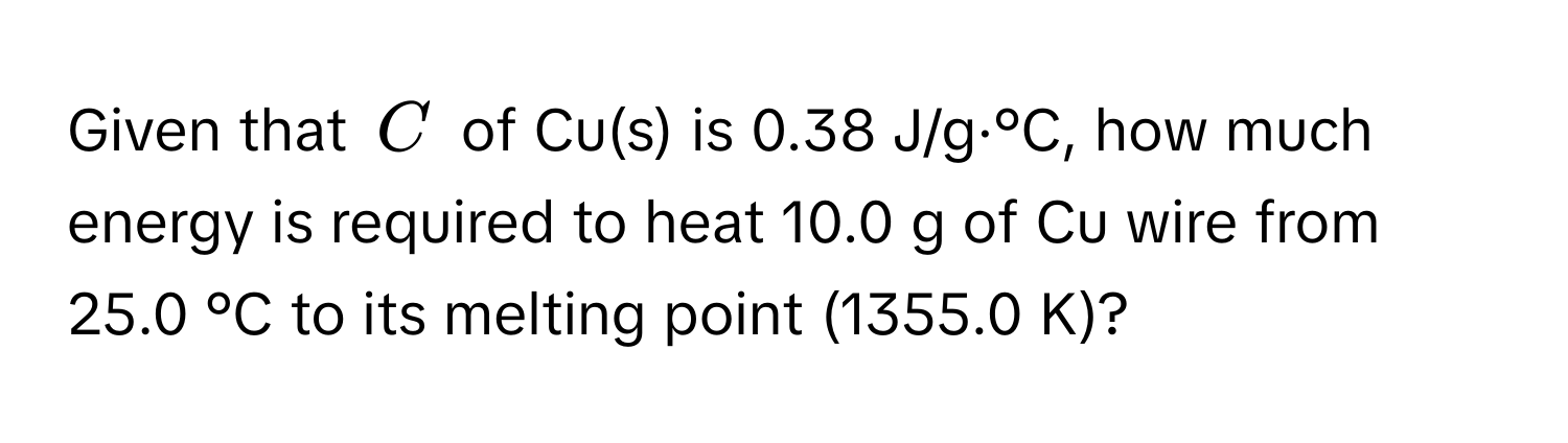 Given that $C$ of Cu(s) is 0.38 J/g·°C, how much energy is required to heat 10.0 g of Cu wire from 25.0 °C to its melting point (1355.0 K)?