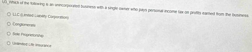 U3_Which of the following is an unincorporated business with a single owner who pays personal income tax on profits earned from the business
LLC (Limited Liability Corporation)
Conglomerate
Sole Proprietorship
Unlimited Life Insurance