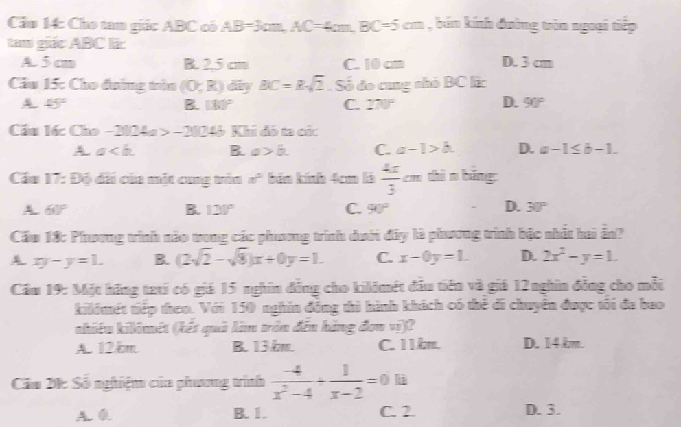 Cầu 14: Cho tan giác ABC có AB=3cm, AC=4cm, BC=5cm , bán kính đường tròn ngoại tiếp
tam giác ABC li:
A 5 cm B. 25 cm C. 10 cm D. 3 cm
Cầu 15: Cho đường trên (0;R)d by BC=Rsqrt(2). Số đo cung nhỏ BC lic
A. 45° B. 180° C. 270° D. 90°
Cầu l6: Cho -2024a>-2024b Khi đó ta có:
A a.
B. a>b. C. a-1>b. D. a-1≤ b-1. 
Cầu 17: Độ dãi của một cung tòn nf° bản kính 4cm là  4π /3 cm shìn bǎng
A 60°
B. 120° C. 90° D. 30°
Cầu 18: Phương trình nào trong các phương trình dưới đây là phương trình bậc nhất hai ẫn?
A xy-y=1. B. (2sqrt(2)-sqrt(8))x+0y=1. C. x-0y=1. D. 2x^2-y=1. 
Cầu 19: Một hãng tari có giá 15 nghĩn đồng cho kilômét đầu tiên và giá 12nghin đồng cho mỗi
kilómét tiếp theo. Với 150 nghĩn đồng thì hành khách có thẻ di chuyển được tối đa bao
nhiêu kilómét (kết quả lim tròn đến hàng đơu vị)?
A. 12km B. 13 km. C. 11 km. D. 14 km.
Cầu 20: Số nghiệm của phương trình  (-4)/x^2-4 + 1/x-2 =0.1a
A. 0. B. 1. C. 2 D. 3.