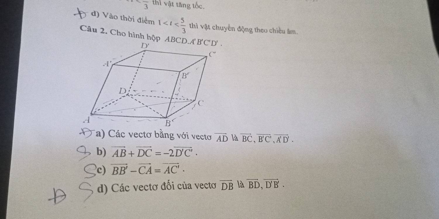 thì vật tăng tốc.
d) Vào thời điểm 1 thì vật chuyển động theo chiều âm.
Câu 2. Cho hình hộp AB
(a) Các vectơ bằng với vecto vector AD là vector BC,vector B'C',vector A'D'.
b) vector AB+vector DC=-2vector D'C'·
c) vector BB'-vector CA=vector AC'·
d) Các vectơ đối của vectơ vector DB là vector BD,vector D'B'.