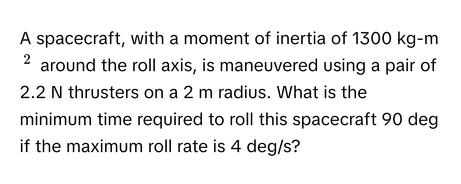 A spacecraft, with a moment of inertia of 1300 kg-m$^2$ around the roll axis, is maneuvered using a pair of 2.2 N thrusters on a 2 m radius. What is the minimum time required to roll this spacecraft 90 deg if the maximum roll rate is 4 deg/s?