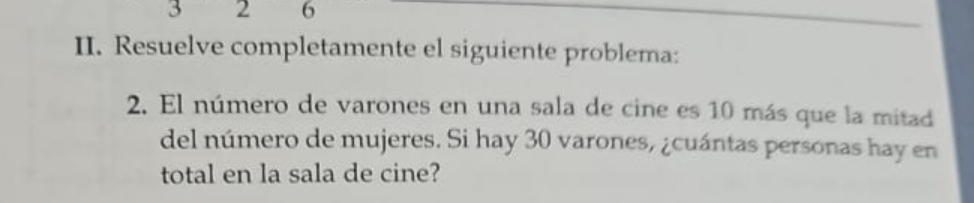 3 2 6 
II. Resuelve completamente el siguiente problema: 
2. El número de varones en una sala de cine es 10 más que la mitad 
del número de mujeres. Si hay 30 varones, ¿cuántas personas hay en 
total en la sala de cine?