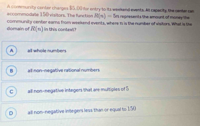 A community center charges $5.00 for entry to its weekend events. At capacity, the center can
accommodate 150 visitors. The function R(n)=5n represents the amount of money the 
community center earns from weekend events, where 1 is the number of visitors. What is the
domain of R(n) in this context?
A all whole numbers
all non-negative rational numbers
all non-negative integers that are multiples of 5
all non-negative integers less than or equal to 150