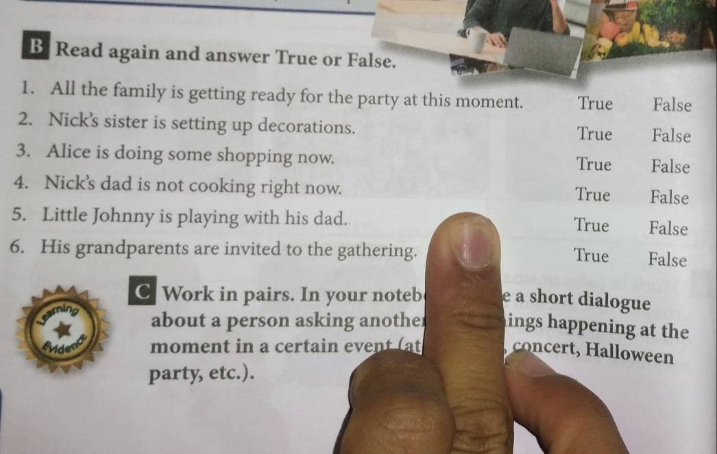 Read again and answer True or False.
1. All the family is getting ready for the party at this moment. True False
2. Nick’'s sister is setting up decorations.
True False
3. Alice is doing some shopping now.
True False
4. Nick's dad is not cooking right now. True False
5. Little Johnny is playing with his dad. False
True
6. His grandparents are invited to the gathering. False
True
C Work in pairs. In your noteb e a short dialogue
about a person asking another
ings happening at the
fvider moment in a certain event (at
concert, Halloween
party, etc.).