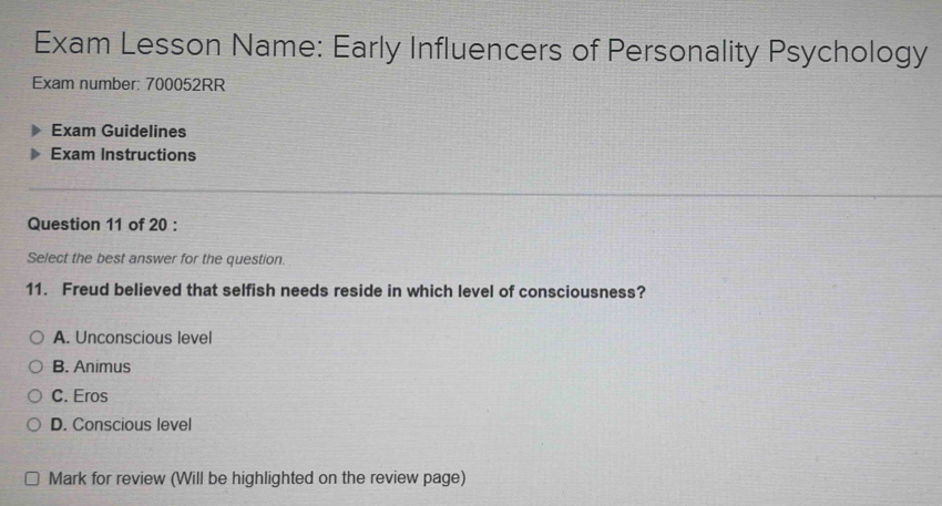 Exam Lesson Name: Early Influencers of Personality Psychology
Exam number: 700052RR
Exam Guidelines
Exam Instructions
Question 11 of 20 :
Select the best answer for the question.
11. Freud believed that selfish needs reside in which level of consciousness?
A. Unconscious level
B. Animus
C. Eros
D. Conscious level
Mark for review (Will be highlighted on the review page)