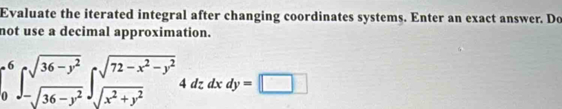 Evaluate the iterated integral after changing coordinates systems. Enter an exact answer. Do 
not use a decimal approximation.
∈tlimits _0^(6∈t _-sqrt(36-y^2))^sqrt(36-y^2)∈t _sqrt(x^2+y^2)^sqrt(72-x^2-y^2)4dzdxdy=□