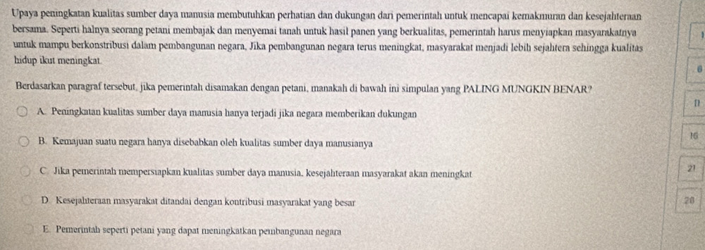 Upaya peningkatan kualitas sumber daya manusia membutuhkan perhatian dan dukungan dari pemerintah untuk mencapaï kemakmuran dan kesejahteraan
bersama. Seperti halnya seorang petani membajak dan menyemai tanah untuk hasil panen yang berkualitas, pemerintah harus menyiapkan masyarakatnya
untuk mampu berkonstribusi dalam pembangunan negara, Jika pembangunan negara terus meningkat, masyarakat menjadi lebiḥ sejalıtera sehingga kualitas
hidup ikut meningkat
Berdasarkan paragraf tersebut, jika pemerintah disamakan dengan petani, manakah di bawah ini simpulan yang PALING MUNGKIN BENAR?
[
A. Peningkatan kualitas sumber daya mamusia hanya terjadi jika negara memberikan dukungan
16
B. Kemajuan suatu negara hanya disebabkan oleh kualitas sumber daya manusianya
C. Jika pemerintah mempersiapkan kualitas sumber daya manusia, kesejahteraan masyarakat akan meningkat
21
D. Kesejalıteraan masyarakat ditandai dengan kontribusi masyarakat yang besar
28
E. Pemerintah seperti petani yang dapat meningkatkan pembangunan negara