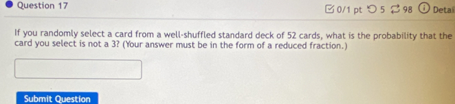 □ 0/1 pt つ 5 ⇄ 98 ⓘ Detail 
If you randomly select a card from a well-shuffled standard deck of 52 cards, what is the probability that the 
card you select is not a 3? (Your answer must be in the form of a reduced fraction.) 
Submit Question