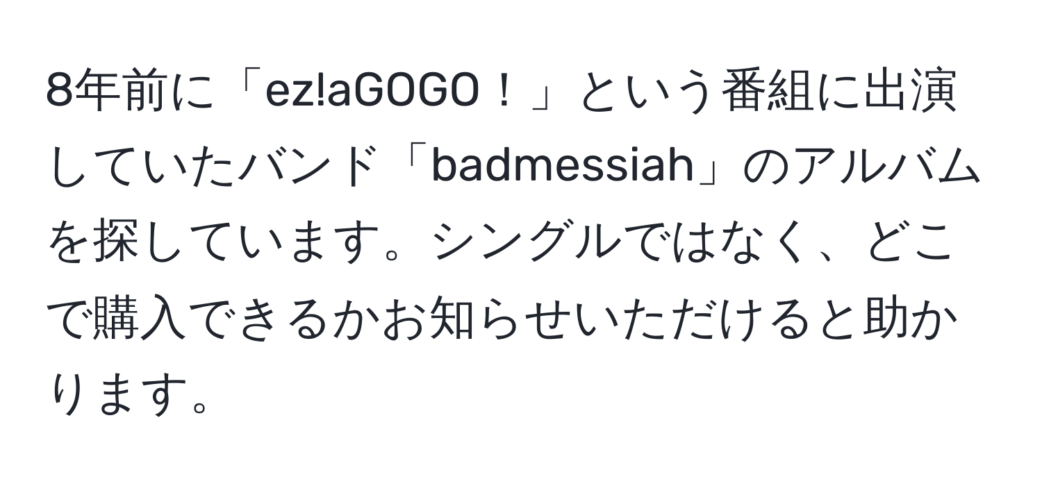 8年前に「ez!aGOGO！」という番組に出演していたバンド「badmessiah」のアルバムを探しています。シングルではなく、どこで購入できるかお知らせいただけると助かります。