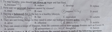 To stay healthy, you should cut down on sugar and fast food,
A increase
2. How can we prevent diseases caused by viruses? B. reduce C. develop D. replace
A. treat B. cure Csupport D. avoid
3. Having a balanced diet is the key to a healthy lifestyle. B. fair C. equivalent D. suitable
A unreasonable
4. They are not living things so they need to enter our bodies to become active. idle
A. alive B. effective
5. They can cause a range of illpesses, from the common cold to more serious diseases such as Covid-19. D. mobile
Br unimportant C. thoughtful
A. severe B. C er I to indisats the corract anrwer to each of the folleaing questions. D. honest