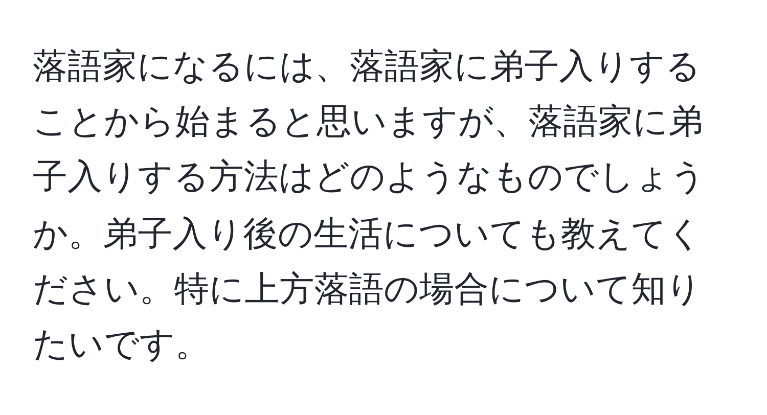 落語家になるには、落語家に弟子入りすることから始まると思いますが、落語家に弟子入りする方法はどのようなものでしょうか。弟子入り後の生活についても教えてください。特に上方落語の場合について知りたいです。