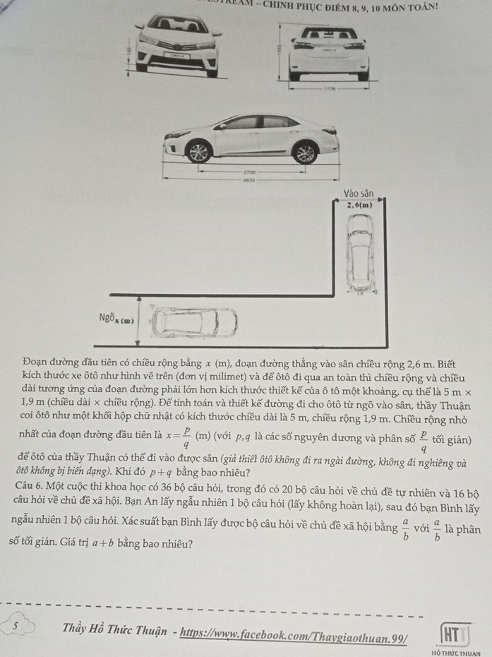 OTReAM - chinh phục điêm 8, 9, 10 môn toán!
Đoạn đường đầu tiên có chiều rộng bằng x (m), đoạn đường thẳng vào sân chiều rộng 2,6 m. Biết
kích thước xe ôtô như hình vẽ trên (đơn vị milimet) và để ôtô đi qua an toàn thì chiều rộng và chiều
dài tương ứng của đoạn đường phải lớn hơn kích thước thiết kế của ô tô một khoảng, cụ thể là 5 m ×
1,9 m (chiều dài × chiều rộng). Để tính toán và thiết kế đường đi cho ôtô từ ngõ vào sân, thầy Thuận
coi ôtô như một khối hộp chữ nhật có kích thước chiều dài là 5 m, chiều rộng 1,9 m. Chiều rộng nhỏ
nhất của đoạn đường đầu tiên là x= p/q  (π (với p, q là các số nguyên dương và phân số  p/q  tối giản)
để ôtô của thầy Thuận có thể đi vào được sân (giả thiết ôtô không đi ra ngài đường, không đi nghiêng và
ôtô không bị biến dạng). Khi đó p+q bằng bao nhiêu?
Câu 6. Một cuộc thi khoa học có 36 bộ câu hỏi, trong đó có 20 bộ câu hỏi về chủ đề tự nhiên và 16 bộ
câu hỏi về chủ đề xã hội. Bạn An lấy ngẫu nhiên 1 bộ câu hỏi (lấy không hoàn lại), sau đó bạn Bình lấy
ngẫu nhiên 1 bộ câu hỏi. Xác suất bạn Bình lấy được bộ câu hỏi về chủ đề xã hội bằng  a/b  với  a/b  là phân
số tối giản. Giá trị a+b bằng bao nhiêu?
5 Thầy Hồ Thức Thuận - https://www.facebook.com/Thaygiaothuan.99/ HT
hồ thức thuan