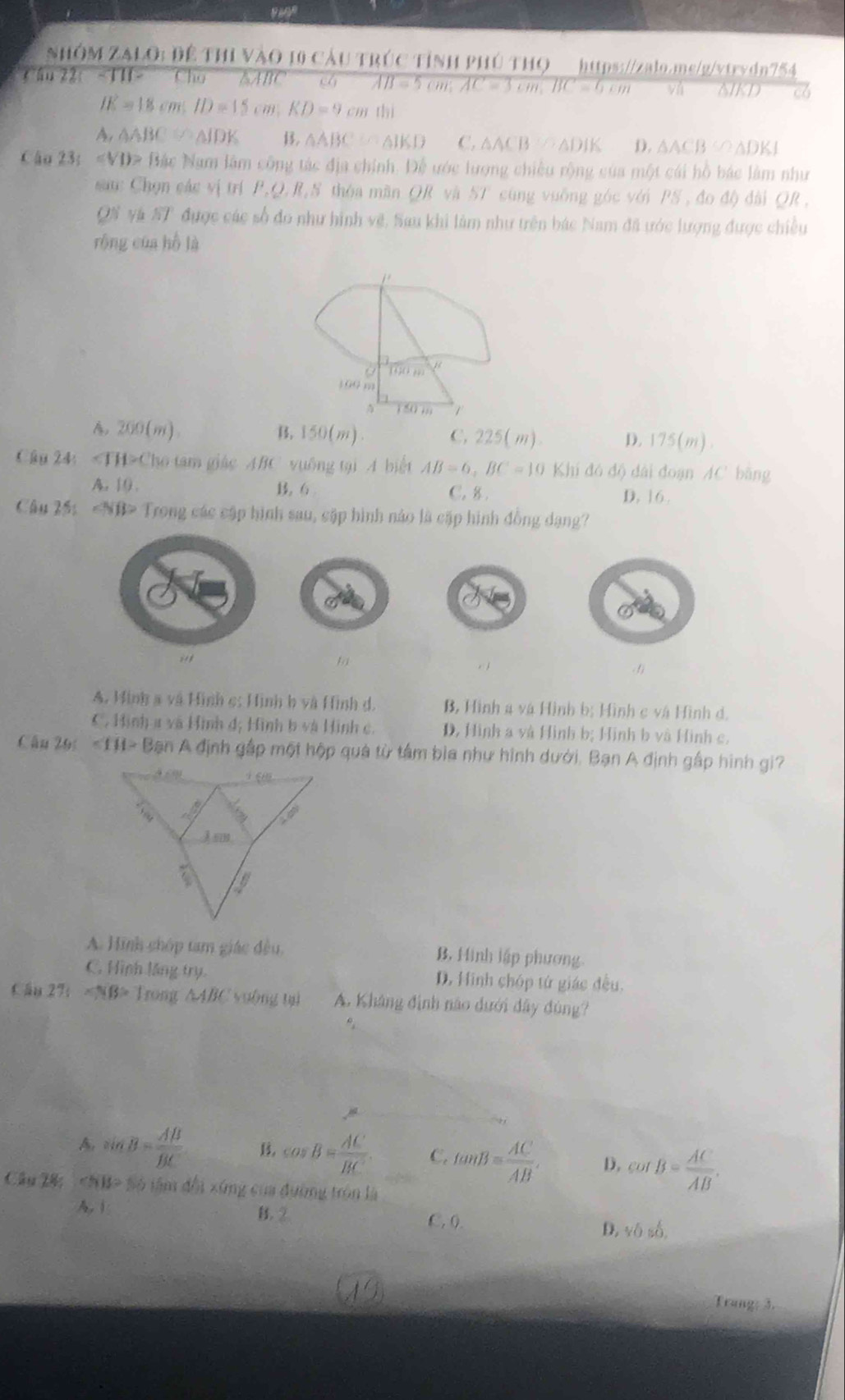 NHÔM ZALO: Để THI VàO 10 CầU TRÚC TỉNH PHÚ THO_https://zalo.ms/g/vtrvdn754
Cân 22t -TH- Cho AABC  ch AB=5cm;AC=3cm,BC=6cm vá NIKD c6
IE=18cm;ID=15cm;KD=9cmthi
A. △ ABC≌ △ IDK B. △ ABC≌ △ IKD C. △ ACB≌ △ DIK D. △ ACB≌ △ DKI
Cậo 23;ovt)> Bắc Nam lâm công tác địa chính. Để ước lượng chiếu rộng của một cái hồ bác làm như
sau: Chọn các vị trí P_1Q_2 S thóa mãn QR và 5T cũng vuống góc với PS , đo độ đài QR ,
QN và ST được các số đo như hình vệ. Sau khi làm như trên bác Nam đã ước lượng được chiều
róng của hồ là
j .
a 190 '
3GG m
150m  1
200(m).
B. 150(m) C.225(m). D. 175(m)
Câu 24: ∠ TH>Clw 6 tam giác ABC vuống tại A biết AB=6,BC=10 Khi đó độ dài đoạn AC bằng
A. 10. 6 C. 8 . D. 16.
Câu 2ối ∠ NB> Trong các cập hình sau, cặp hình nảo là cặp hình đồng dạng?
. 1
A. Hình a và Hình c: Hình b và Hình d B, Hình 4 và Hình bị Hình c và Hình d.
C. Hình a và Hình đ; Hình b và Hình c D, Hình a và Hình bị Hình b và Hình c.
Câu 20: ∠ 111>Ba An A định gấp một hộp quá từ tâm bìa như hình dưới. Bạn A định gấp hình gi?
A. Hình chóp tam giác đều, B. Hình lập phương.
C. Hình lăng try. D. Hình chóp tứ giác đều.
fán 27t* NB> Trong △ ABC yuông tạ A. Khảng đình não dưới đây đùng?
A. sin B= AB/BC  B. cos B= AC/BC  C. tan B= AC/AB . D, cot B= AC/AB .
Câu 28: Số tâm đổi xứng của đường tròn là
A.  B. ② C, 0. D. vdelta shat o,
Trang: 3.