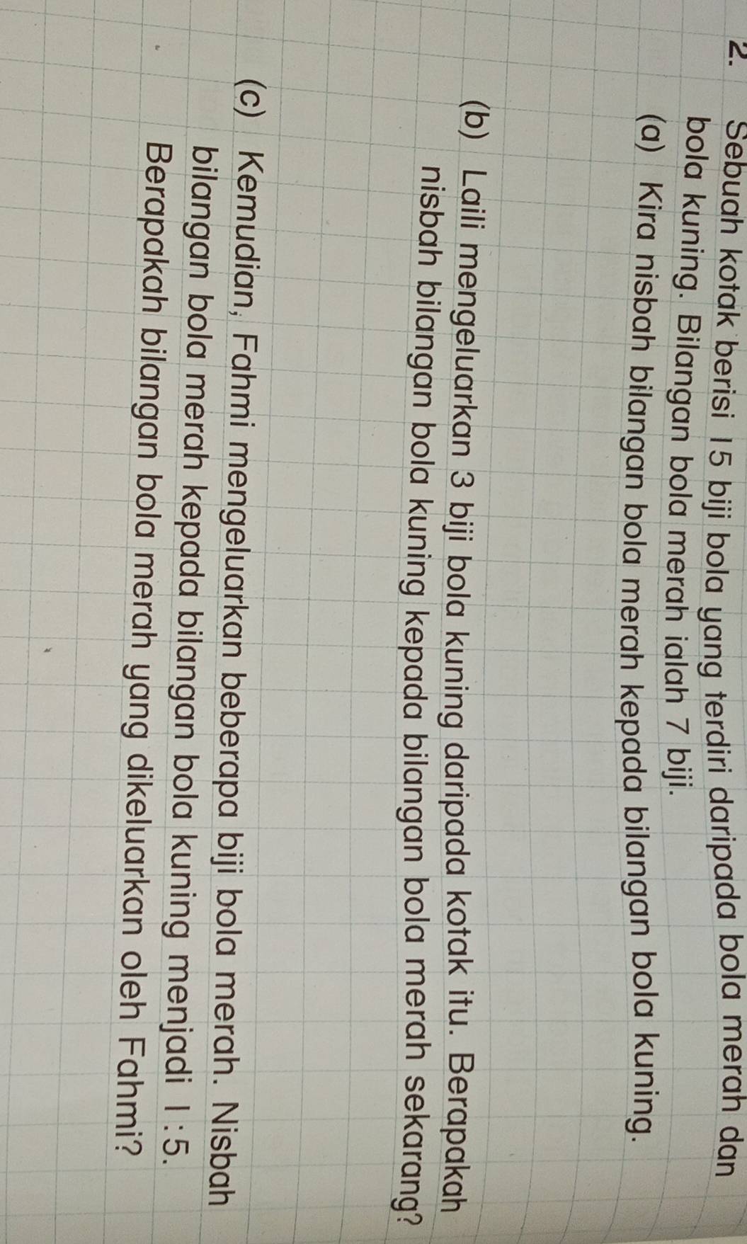 Sebuah kotak berisi 15 biji bola yang terdiri daripada bola merah dan 
bola kuning. Bilangan bola merah ialah 7 biji. 
(a) Kira nisbah bilangan bola merah kepada bilangan bola kuning. 
(b) Laili mengeluarkan 3 biji bola kuning daripada kotak itu. Berapakah 
nisbah bilangan bola kuning kepada bilangan bola merah sekarang? 
(c) Kemudian, Fahmi mengeluarkan beberapa biji bola merah. Nisbah 
bilangan bola merah kepada bilangan bola kuning menjadi 1:5. 
Berapakah bilangan bola merah yang dikeluarkan oleh Fahmi?