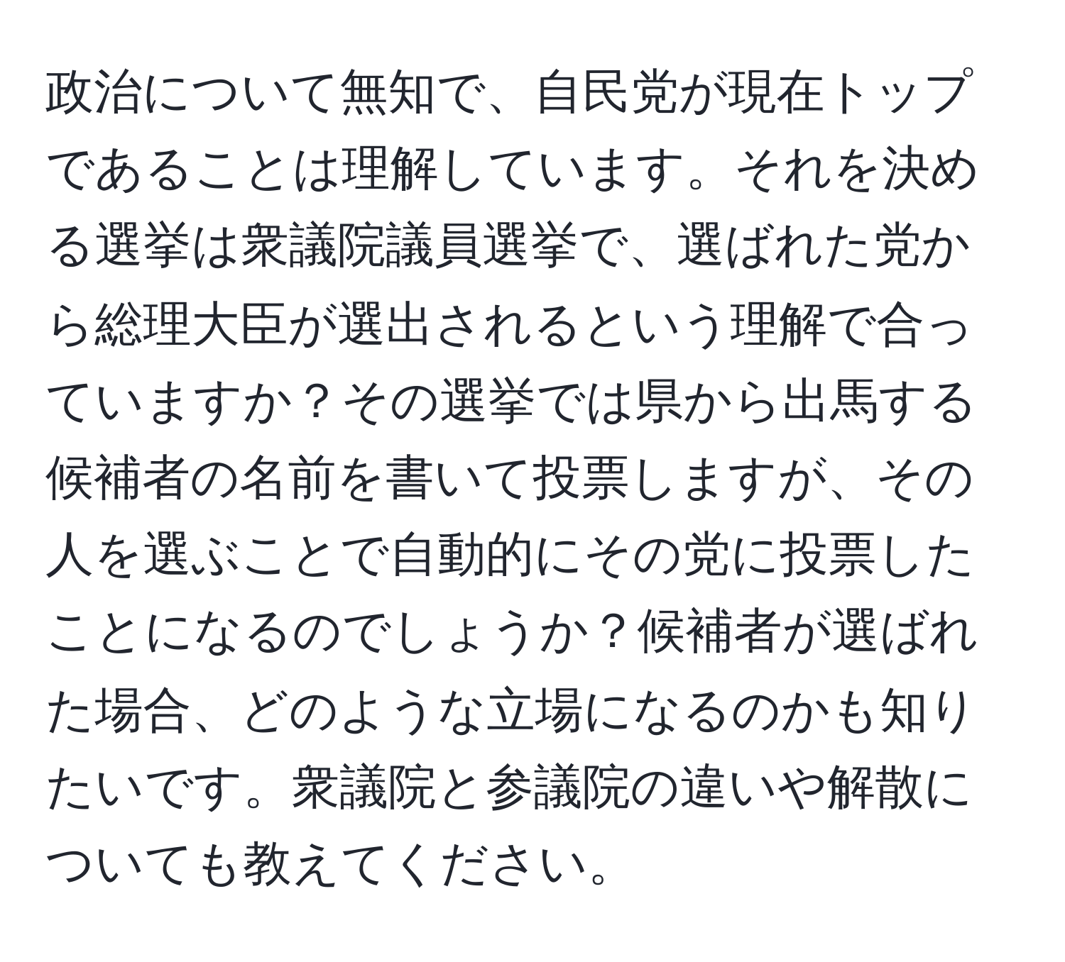 政治について無知で、自民党が現在トップであることは理解しています。それを決める選挙は衆議院議員選挙で、選ばれた党から総理大臣が選出されるという理解で合っていますか？その選挙では県から出馬する候補者の名前を書いて投票しますが、その人を選ぶことで自動的にその党に投票したことになるのでしょうか？候補者が選ばれた場合、どのような立場になるのかも知りたいです。衆議院と参議院の違いや解散についても教えてください。