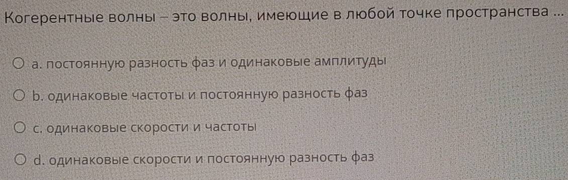 Когерентные волнь е это волнье имеюшие влюобой точке пространства ...
а. постоянную разность φаз и одинаковые амплитуды
b. одинаковые частоты и постоянную разность фаз
с. одинаковые скорости и частоты
М. одинаковые скорости и постоянную разность фаз