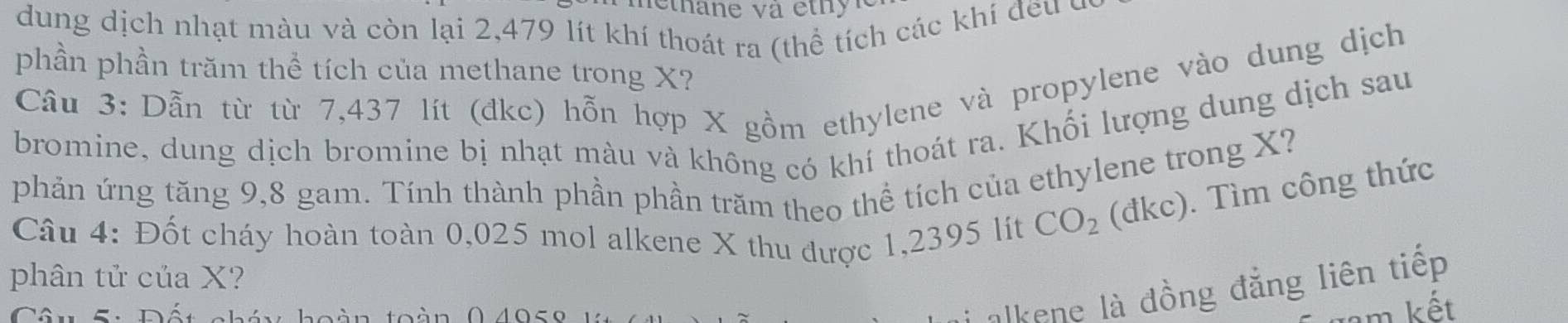 dung dịch nhạt màu và còn lại 2,479 lít khí thoát ra (thể tích các khí đều ở 
phần phần trăm thể tích của methane trong X? 
Cầâu 3: Dẫn từ từ 7,437 lít (đkc) hỗn hợp X gồm ethylene và propylene vào dung dịch 
bromine, dung dịch bromine bị nhạt màu và không có khí thoát ra. Khối lượng dung dịch sau 
phản ứng tăng 9,8 gam. Tính thành phần phần trăm theo thể tích của ethylene trong X? 
Câu 4: Đốt cháy hoàn toàn 0,025 mol alkene X thu được 1,2395 lit CO_2 (đkc). Tìm công thức 
phân tử của X? 
Câu 5: Đất chát 
alkene là đồng đẳng liên tiếp 
am kết