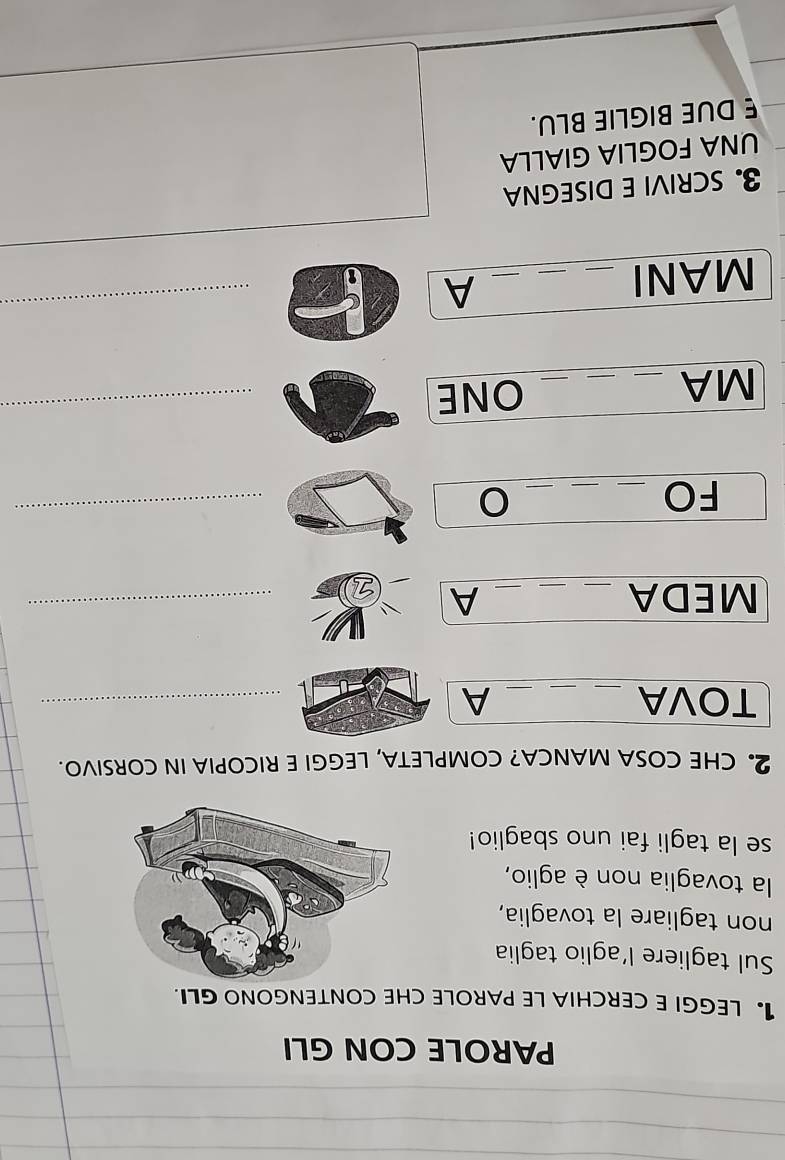 PAROLE CON GLI 
1. LEGGI E CERCHIA LE PAROLE CHE CONTENGONO GLI. 
Sul tagliere l'aglio taglia 
non tagliare la tovaglia, 
la tovaglia non è aglio, 
se la tagli fai uno sbaglio! 
2. CHE COSA MANCA? COMPLETA, LEGGI E RICOPIA IN CORSIVO. 
TOVA __A_ 
MEDA ___A 
FO_ 
_ 
_O 
_ 
MA_ 
_ 
_ONE 
_ 
MANI_ 
A 
_ 
3. SCRIVI E DISEGNA 
UNA FOGLIA GIALLA 
E DUE BIGLIE BLU.