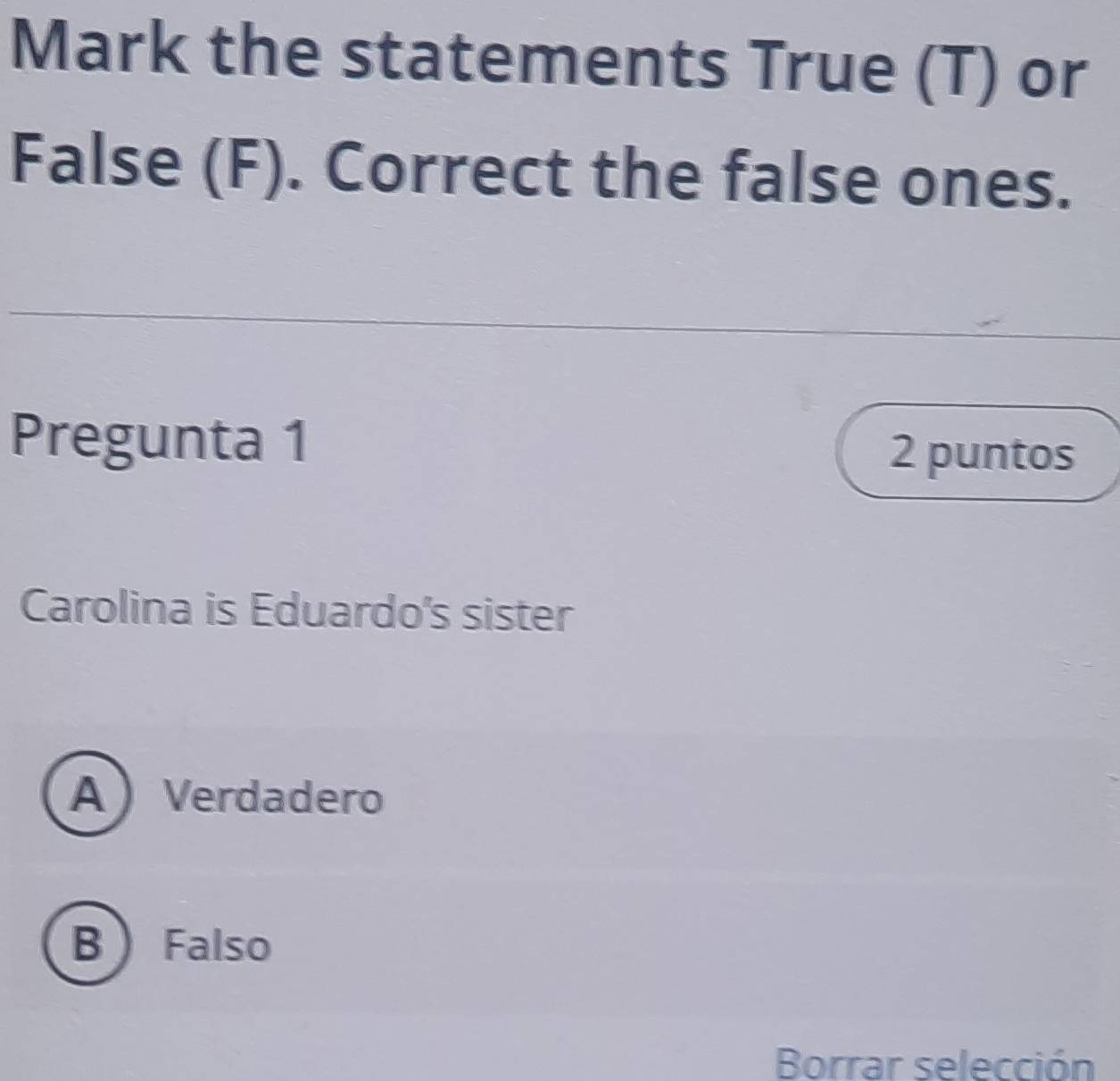 Mark the statements True (T) or
False (F). Correct the false ones.
Pregunta 1 2 puntos
Carolina is Eduardo's sister
A Verdadero
B Falso
Borrar selección