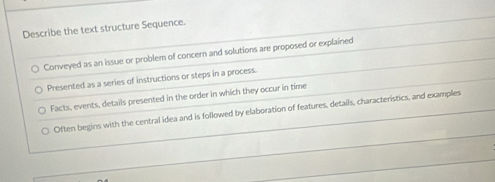 Describe the text structure Sequence.
Conveyed as an issue or problem of concern and solutions are proposed or explained
Presented as a series of instructions or steps in a process.
Facts, events, details presented in the order in which they occur in time
Often begins with the central idea and is followed by elaboration of features, details, characteristics, and examples