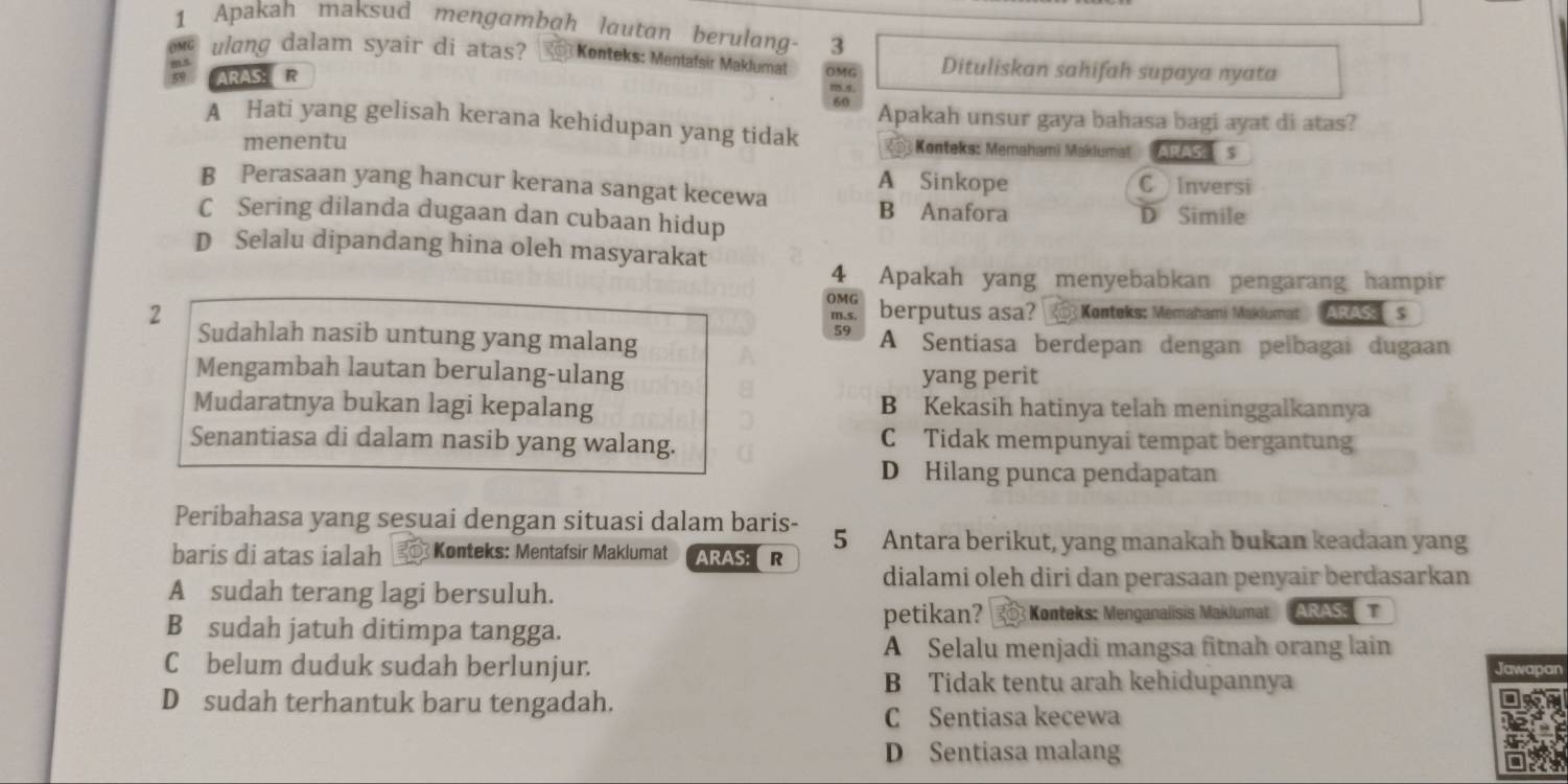 Apakah maksud mengambah lautan berulang- 3
ulang dalam syair di atas? Konteks: Mentafsir Maklumat OMG Dituliskan sahifah supaya nyata
ARAS: ER
m.s
60 Apakah unsur gaya bahasa bagi ayat di atas?
A Hati yang gelisah kerana kehidupan yang tidak
menentu  Konteks: Memahami Maklumat ARASA  S
A Sinkope C Inversi
B Perasaan yang hancur kerana sangat kecewa
B Anafora
C Sering dilanda dugaan dan cubaan hidup D Simile
D Selalu dipandang hina oleh masyarakat
4 Apakah yang menyebabkan pengarang hampir
OMG
2 berputus asa?  Konteks: Memahami Maklumat ARAS s
59
Sudahlah nasib untung yang malang A Sentiasa berdepan dengan pelbagai dugaan
Mengambah lautan berulang-ulang yang perit
Mudaratnya bukan lagi kepalang B Kekasih hatinya telah meninggalkannya
Senantiasa di dalam nasib yang walang. C Tidak mempunyai tempat bergantung
D Hilang punca pendapatan
Peribahasa yang sesuai dengan situasi dalam baris- 5 Antara berikut, yang manakah bukan keadaan yang
baris di atas ialah  Konteks: Mentafsir Maklumat ARAS: R
dialami oleh diri dan perasaan penyair berdasarkan
A sudah terang lagi bersuluh.
B sudah jatuh ditimpa tangga. petikan? 3 3 Konteks: Menganalisis Maklumat  ARAS  T
A Selalu menjadi mangsa fitnah orang lain
C belum duduk sudah berlunjur.
B Tidak tentu arah kehidupannya
D sudah terhantuk baru tengadah.
C Sentiasa kecewa
D Sentiasa malang