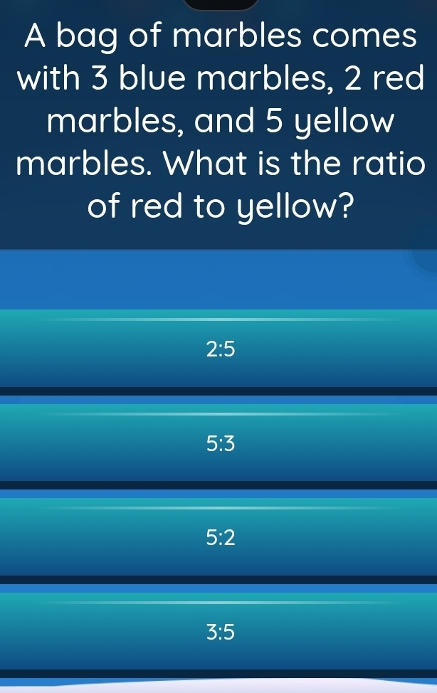 A bag of marbles comes
with 3 blue marbles, 2 red
marbles, and 5 yellow
marbles. What is the ratio
of red to yellow?
2:5
5:3
5:2
3:5