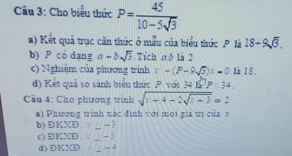 Cầu 3: Cho biểu thức P= 45/10-5sqrt(3) 
a) Kết quả trục căn thức ở mẫu của biểu thức P. là 18-9sqrt(3). 
b) P có dạng a+bsqrt(3). Tích n.d là 2
c) Nghiệm của phương trình x-(P-9sqrt(3))x=0 Là 18. 
d) Kết quả so sánh biểu thức P với 34|_2^((|h)34. 
Cầu 4: Cho phương trình sqrt(x-4-2sqrt x-3))=2
a) Phương trình xác định với mọi giá trị của x
b) ĐKXĐ. _ - 3
c) ĐKXĐ. _ - 3
d)ĐKXĐ: X _ -4