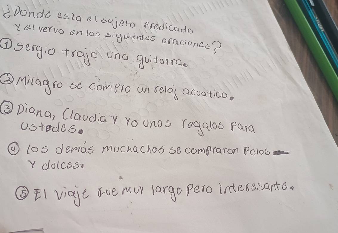 iDondo estael sojeto predicado 
vel vervo en las siguientes oraciones? 
①seigio trajo una guitarra. 
② Milagso se compro on selos accatico. 
③ Diana, Claodiay Yo unos regalos para 
Ustedes. 
④ los demas mochachos se compraron Polos 
Y doices. 
③EI viaje ave mur largo pero interesante.