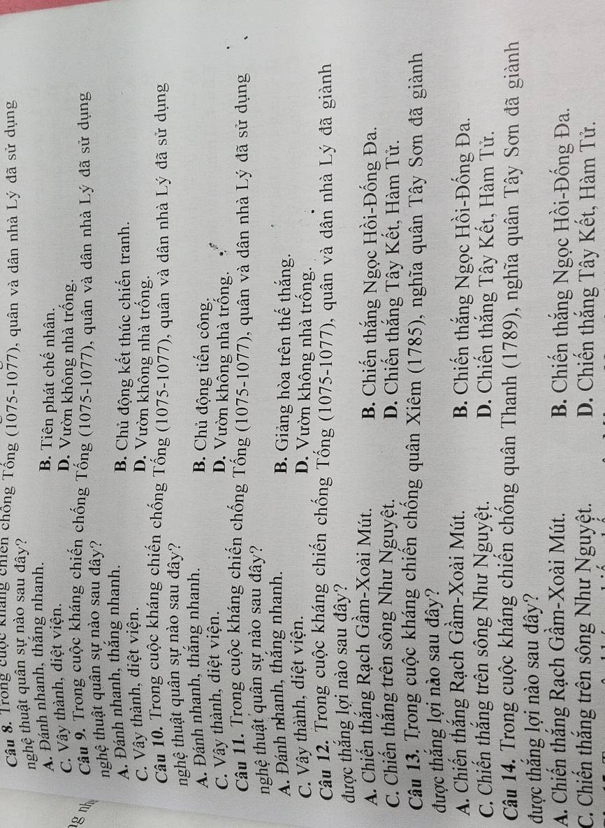 Trong cuộc Khảng chiên chồng Tổng (1075-1077), quân và dân nhà Lý đã sử dụng
nghệ thuật quân sự nào sau đây?
A. Đánh nhanh, thắng nhanh.
B. Tiên phát chế nhân.
C. Vây thành, diệt viện.
D. Vườn không nhà trống.
g nh  Câu 9. Trong cuộc kháng chiến chống Tống (1075-1077), quân và dân nhà Lý đã sử dụng
nghệ thuật quân sự nào sau đây?
A. Đánh nhanh, thắng nhanh. B. Chủ động kết thúc chiến tranh.
C. Vây thành, diệt viện.
D. Vườn không nhà trống.
Câu 10. Trong cuộc kháng chiến chống Tống (1075-1077), quân và dân nhà Lý đã sử dụng
nghệ thuật quân sự nào sau đây?
A. Đánh nhanh, thắng nhanh.
B. Chủ động tiến công: . ζ
C. Vây thành, diệt viện.
D. Vườn không nhà trông.
Câu 11. Trong cuộc kháng chiến chống Tống (1075-1077), quân và dân nhà Lý đã sử dụng
nhghệ thuật quân sự nào sau đây?
A. Đánh nhanh, thắng nhanh. B. Giảng hòa trên thế thắng.
C. Vây thành, diệt viện.
D. Vườn không nhà trống.
Câu 12. Trong cuộc kháng chiến chống Tống (1075-1077), quân và dân nhà Lý đã giành
được thắng lợi nào sau đây?
A. Chiến thắng Rạch Gầm-Xoài Mút. B. Chiến thắng Ngọc Hồi-Đống Đa.
C. Chiến thắng trên sông Như Nguyệt. D. Chiến thắng Tây Kết, Hàm Tử.
Câu 13. Trong cuộc kháng chiến chống quân Xiêm (1785), nghĩa quân Tây Sơn đã giành
được thắng lợi nào sau đây?
A. Chiến thắng Rạch Gầm-Xoài Mút. B. Chiến thắng Ngọc Hồi-Đống Đa.
C. Chiến thắng trên sông Như Nguyệt. D. Chiến thắng Tây Kết, Hàm Tử.
Câu 14. Trong cuộc kháng chiến chống quân Thanh (1789), nghĩa quân Tây Sơn đã giành
được thắng lợi nào sau đây?
A. Chiến thắng Rạch Gầm-Xoài Mút. B. Chiến thắng Ngọc Hồi-Đống Đa.
C. Chiến thắng trên sông Như Nguyệt. D. Chiến thắng Tây Kết, Hàm Tử.