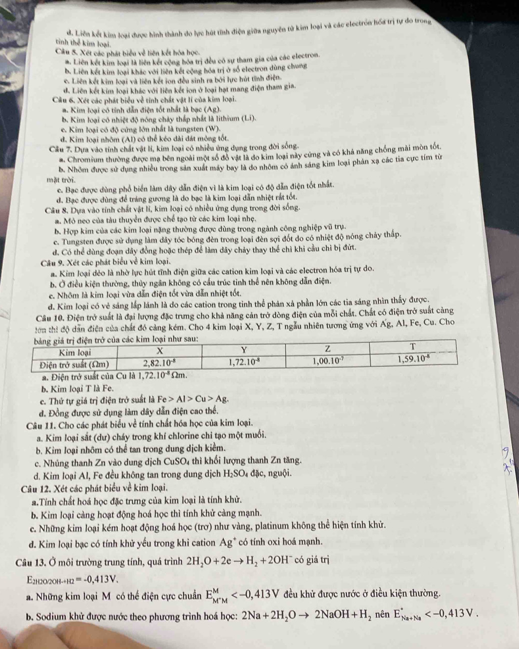 d. Liên kết kim loại được hình thành do lực hút tĩnh điện giữa nguyên tử kim loại và các electrón hóa trị tự do trong
tinh thể kim loại.
Câu 5. Xét các phát biểu về liên kết hóa học.
a. Liên kết kim loại là liên kết cộng hóa trị đều có sự tham gia của các electron.
b. Liên kết kim loại khác với liên kết cộng hóa trị ở số electron dùng chung
c. Liên kết kim loại và liên kết ion đều sinh ra bởi lực hút tĩnh điện.
d. Liên kết kim loại khác với liên kết ion ở loại hạt mang điện tham gia.
Câu 6. Xét các phát biểu về tỉnh chất vật lí của kim loại.
a. Kim loại có tính dẫn điện tốt nhất là bạc (Ag).
b. Kim loại có nhiệt độ nóng chảy thấp nhất là lithium (Li).
c. Kim loại có độ cứng lớn nhất là tungsten (W).
d. Kim loại nhôm (Al) có thể kéo dài đát mông tốt.
Cầu 7. Dựa vào tính chất vật lí, kim loại có nhiều ứng dụng trong đời sống.
a. Chromium thường được mạ bên ngoài một số đỏ vật là do kim loại này cứng và có khả năng chống mài mòn tốt
b. Nhôm được sử dụng nhiều trong sản xuất máy bay là do nhôm có ánh sáng kim loại phản xạ các tia cực tím từ
mặt trời.
c. Bạc được dùng phổ biển làm dây dẫn điện vì là kim loại có độ dẫn điện tốt nhất.
d. Bạc được dùng để tráng gương là do bạc là kim loại dẫn nhiệt rất tốt.
Câu 8. Dựa vào tính chất vật lí, kim loại có nhiều ứng dụng trong đời sống.
a. Mỏ neo của tàu thuyền được chế tạo từ các kim loại nhẹ.
b. Hợp kim của các kim loại nặng thường được dùng trong ngành công nghiệp vũ trụ.
c. Tungsten được sử dụng làm dây tóc bóng đèn trong loại đèn sợi đốt do có nhiệt độ nóng chảy thấp.
d. Có thể dùng đoạn dây đồng hoặc thép để làm dây chảy thay thế chì khi cầu chỉ bị đứt.
Câu 9. Xét các phát biểu về kim loại.
a. Kim loại dẻo là nhờ lực hút tĩnh điện giữa các cation kim loại và các electron hóa trị tự do.
b. Ở điều kiện thường, thủy ngân không có cấu trúc tinh thể nên không dẫn điện.
c. Nhôm là kim loại vừa dẫn điện tốt vừa dẫn nhiệt tốt.
d. Kim loại có vẻ sáng lấp lánh là do các cation trong tinh thể phản xả phần lớn các tia sáng nhìn thấy được.
Câu 10. Điện trở suất là đại lượng đặc trưng cho khả năng cản trở dòng điện của mỗi chất. Chất có điện trở suất càng
lơn thi độ dẫn điện của chất đó cảng kém. Cho 4 kim loại X, Y, Z, T ngẫu nhiên tương ứng với Ag , Al, Fe, Cu. Cho
b. Kim loại T là Fe.
c. Thứ tự giá trị điện trở suất là Fe>Al>Cu>Ag.
d. Đồng được sử dụng làm dây dẫn điện cao thế.
Câu 11. Cho các phát biểu về tính chất hóa học của kim loại.
a. Kim loại sắt (dư) cháy trong khí chlorine chỉ tạo một muối.
b. Kim loại nhôm có thể tan trong dung dịch kiểm.
c. Nhủng thanh Zn vào dung dịch CuSO_4 thì khối lượng thanh Zn tăng.
d. Kim loại Al, Fe đều không tan trong dung dịch H_2SO_4 đặc, nguội.
Câu 12. Xét các phát biểu về kim loại.
a.Tính chất hoá học đặc trưng của kim loại là tính khử.
b. Kim loại càng hoạt động hoá học thì tính khử càng mạnh.
c. Những kim loại kém hoạt động hoá học (trơ) như vàng, platinum không thể hiện tính khử.
d. Kim loại bạc có tính khử yếu trong khi cation Ag^+ có tính oxi hoá mạnh.
Câu 13. Ở môi trường trung tính, quá trình 2H_2O+2eto H_2+2OH^- có giá trị
E2h2o/2оh-+h2 =-0,413V.
a. Những kim loại Mô có thể điện cực chuẩn E_M^+M^M đều khử được nước ở điều kiện thường.
B. Sodium khử được nước theo phương trình hoá học: 2Na+2H_2Oto 2NaOH+H_2 nên E_(Na+Na)°