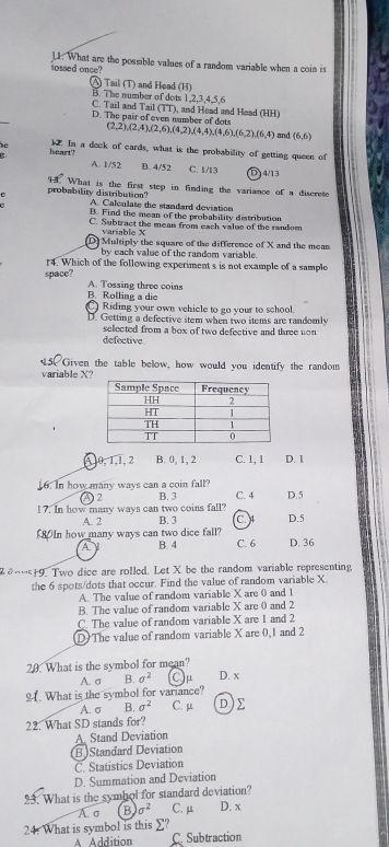 tossed once? 11. What are the possible values of a random variable when a coin is
A) Tail (T) and Head (H)
B. The number of dots 1,2,3,4,5,6
C. Tail and Tail (TT), and Head and Head (HH)
D. The pair of even number of dots
(2,2),(2,4),(2,6),(4,2),(4,4),(4,6),(6,2),(6,4) and (6,6)
heart? 12. In a deck of cards, what is the probability of getting queen of
A. 1/52 B. 4/52 C. 1/13 D 4/13
probability distribution? What is the first step in finding the variance of a discrete
A. Calculate the standard deviation
B. Find the mean of the probability distribution
C. Subtract the mean from each value of the random
variable X
[D] Multiply the square of the difference of X and the mean
by each value of the random variable.
14. Which of the following experiment s is not example of a sample
space? A. Tossing three coins
B. Rolling a die
Riding your own vehicle to go your to school.
D. Getting a defective item when two items are randomly
selected from a box of two defective and three uon 
defective
5. Given the table below, how would you identify the random
variable X?
A,0, 1,1, 2 B. 0, 1, 2 C. 1, 1 D. 1
16. In how many ways can a coin fall? C. 4
A 2 B. 3
17. In how many ways can two coins fall? D.5
A. 2 B. 3 C. D.5
0In how many ways can two dice fall? C. 6 D. 36
A B. 4
2θ9. Two dice are rolled. Let X be the random variable representing
the 6 spots/dots that occur. Find the value of random variable X.
A. The value of random variable X are 0 and 1
B. The value of random variable X are 0 and 2
C. The value of random variable X are 1 and 2
D)The value of random variable X are 0,1 and 2
20. What is the symbol for mean?
A. σ B. sigma^2 μ D. x
2. What is the symbol for variance?
A. σ B. sigma^2 C. μ D)
22. What SD stands for?
A. Stand Deviation
(B)Standard Deviation
C. Statistics Deviation
D. Summation and Deviation
23. What is the symhol for standard deviation?
A. σ B sigma^2 C. μ D. x
24: What is symbol is this ∑?
A Addition C. Subtraction