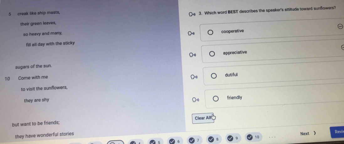 creak like ship masts,
3. Which word BEST describes the speaker's attitude toward sunflowers?
their green leaves,
so heavy and many,
cooperative
fill all day with the sticky
appreciative
sugars of the sun.
10 Come with me
dutiful
to visit the sunflowers,
they are shy friendly
but want to be friends; Clear AlK
q 10 Next 》 Revi
they have wonderful stories