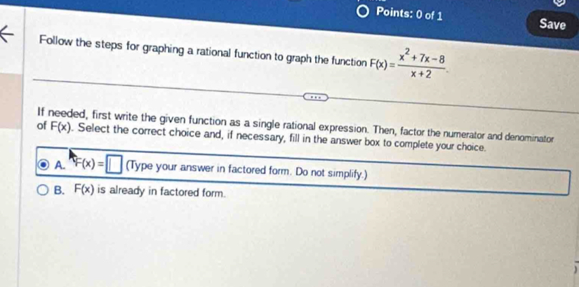 Save
Follow the steps for graphing a rational function to graph the function F(x)= (x^2+7x-8)/x+2 
If needed, first write the given function as a single rational expression. Then, factor the numerator and denominator F(x)
of . Select the correct choice and, if necessary, fill in the answer box to complete your choice.
A. F(x)=□ (Type your answer in factored form. Do not simplify.)
B. F(x) is already in factored form .