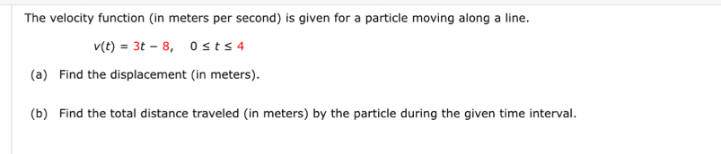 The velocity function (in meters per second) is given for a particle moving along a line.
v(t)=3t-8, 0≤ t≤ 4
(a) Find the displacement (in meters). 
(b) Find the total distance traveled (in meters) by the particle during the given time interval.