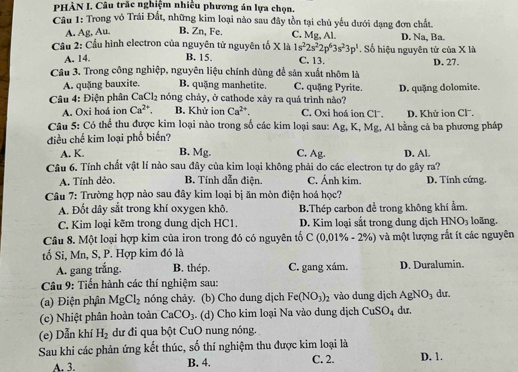 PHÀN I. Câu trăc nghiệm nhiêu phương án lựa chọn.
Câu 1: Trong vỏ Trái Đất, những kim loại nào sau đây tồn tại chủ yếu dưới dạng đơn chất.
A. Ag, Au. B. Zn, Fe. C. Mg, Al. D. Na, Ba.
Cầu 2: Cầu hình electron của nguyên tử nguyên tố X là 1s^22s^22p^63s^23p^1. Số hiệu nguyên tử của X là
A. 14. B. 15. C. 13.
D. 27.
Câu 3. Trong công nghiệp, nguyên liệu chính dùng để sản xuất nhôm là
A. quặng bauxite. B. quặng manhetite. C. quặng Pyrite. D. quặng dolomite.
Câu 4: Điện phân CaCl_2 nóng chảy, ở cathode xảy ra quá trình nào?
A. Oxi hoá ion Ca^(2+). B. Khử ion Ca^(2+) a C. Oxi hoá ion Cl. D. Khử ion Cl.
Câu 5: Có thể thu được kim loại nào trong số các kim loại sau: Ag, K, Mg, Al bằng cả ba phương pháp
điều chế kim loại phổ biến?
A. K. B. Mg. C. Ag. D. Al.
Câu 6. Tính chất vật lí nào sau đây của kim loại không phải do các electron tự do gây ra?
A. Tính dẻo. B. Tính dẫn điện. C. Ánh kim. D. Tính cứng.
Câu 7: Trường hợp nào sau đây kim loại bị ăn mòn điện hoá học?
A. Đốt dây sắt trong khí oxygen khô. B.Thép carbon để trong không khí ẩm.
C. Kim loại kẽm trong dung dịch HC1. D. Kim loại sắt trong dung dịch HNO_3 loãng.
Câu 8. Một loại hợp kim của iron trong đó có nguyên tổ C(0,01% -2% ) và một lượng rất ít các nguyên
tố Si, Mn, S, P. Hợp kim đó là
A. gang trắng. B. thép. C. gang xám. D. Duralumin.
Câu 9: Tiến hành các thí nghiệm sau:
(a) Điện phân MgCl_2 nóng chảy. (b) Cho dung dịch Fe(NO_3)_2 vào dung dịch A NO_3 du.
(c) Nhiệt phân hoàn toàn CaCO_3. (d) Cho kim loại Na vào dung dịch CuSO_4 du.
(e) Dẫn khí H_2 dư đi qua bột CuO nung nóng.
Sau khi các phản ứng kết thúc, số thí nghiệm thu được kim loại là
A. 3. B. 4.
C. 2. D. 1.