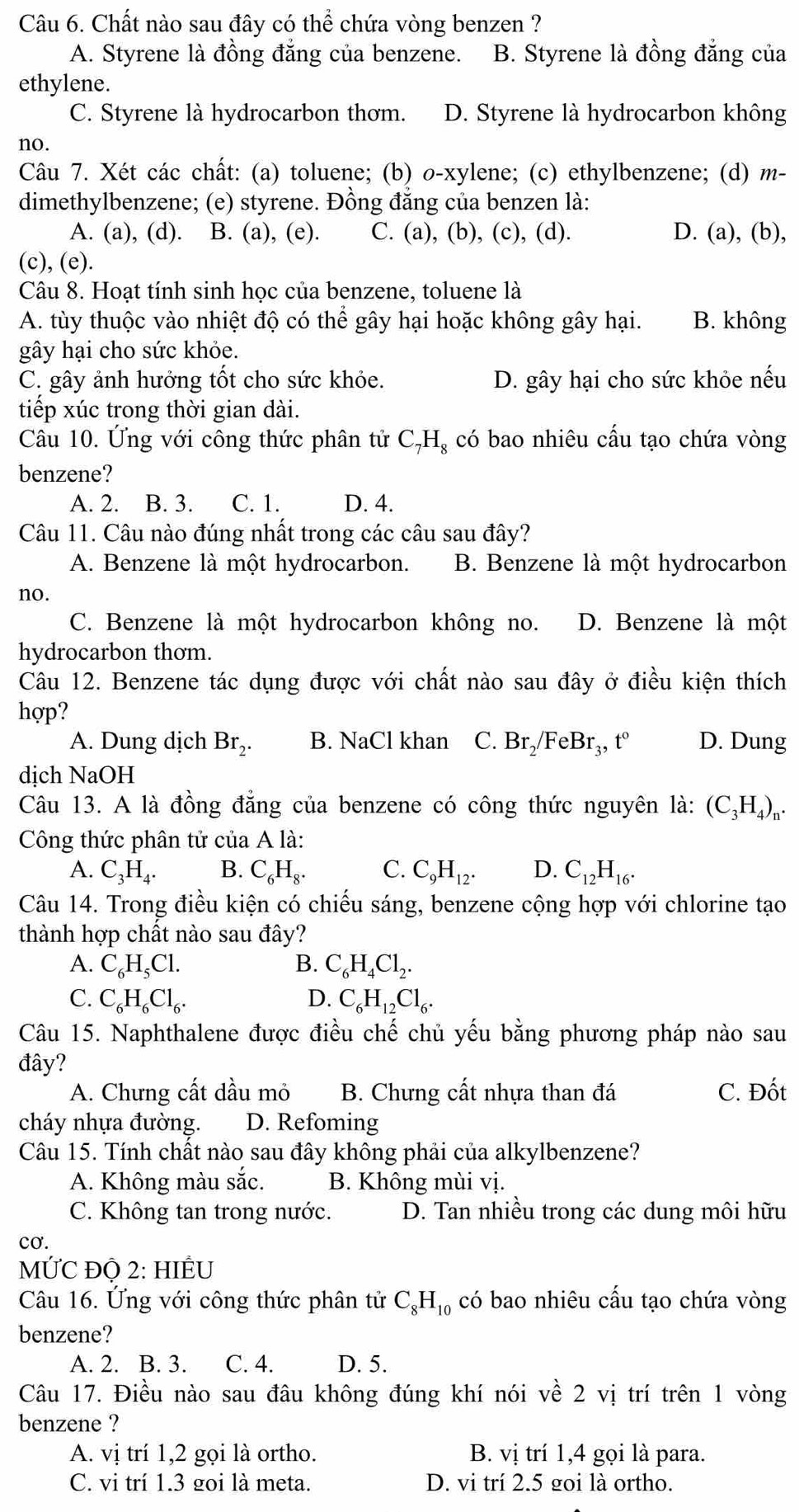 Chất nào sau đây có thể chứa vòng benzen ?
A. Styrene là đồng đẳng của benzene. B. Styrene là đồng đẳng của
ethylene.
C. Styrene là hydrocarbon thơm. D. Styrene là hydrocarbon không
no.
Câu 7. Xét các chất: (a) toluene; (b) o-xylene; (c) ethylbenzene; (d) m-
dimethylbenzene; (e) styrene. Đồng đẳng của benzen là:
A. (a), (d). B. (a), (e). C. (a), (b), (c), (d). D. (a), (b),
(c), (e).
Câu 8. Hoạt tính sinh học của benzene, toluene là
A. tùy thuộc vào nhiệt độ có thể gây hại hoặc không gây hại. B. không
gây hại cho sức khỏe.
C. gây ảnh hưởng tốt cho sức khỏe. D. gây hại cho sức khỏe nếu
tiếp xúc trong thời gian dài.
Câu 10. Ứng với công thức phân tử C_7H_8 có bao nhiêu cấu tạo chứa vòng
benzene?
A. 2. B. 3. C. 1. D. 4.
Câu 11. Câu nào đúng nhất trong các câu sau đây?
A. Benzene là một hydrocarbon. B. Benzene là một hydrocarbon
no.
C. Benzene là một hydrocarbon không no. D. Benzene là một
hydrocarbon thơm.
Câu 12. Benzene tác dụng được với chất nào sau đây ở điều kiện thích
hợp?
A. Dung dịch Br_2. B. NaCl khan C. Br₂/F eBr.t D. Dung
dịch NaOH
Câu 13. A là đồng đẳng của benzene có công thức nguyên là: (C_3H_4)_n.
Công thức phân tử của A là:
A. C_3H_4. B. C_6H_8. C. C_9H_12. D. C_12H_16.
Câu 14. Trong điều kiện có chiếu sáng, benzene cộng hợp với chlorine tạo
thành hợp chất nào sau đây?
A. C_6H_5Cl. B. C_6H_4Cl_2.
C. C_6H_6Cl_6. D. C_6H_12Cl_6.
Câu 15. Naphthalene được điều chế chủ yếu bằng phương pháp nào sau
đây?
A. Chưng cất dầu mỏ B. Chưng cất nhựa than đá C. Đốt
cháy nhựa đường. D. Refoming
Câu 15. Tính chất nào sau đây không phải của alkylbenzene?
A. Không màu sắc. B. Không mùi vị.
C. Không tan trong nước. D. Tan nhiều trong các dung môi hữu
cơ.
MỨC đQ 2: HIÊU
Câu 16. Ứng với công thức phân tử C_8H_10 có bao nhiêu cấu tạo chứa vòng
benzene?
A. 2. B. 3. C. 4. D. 5.
Câu 17. Điều nào sau đâu không đúng khí nói vhat e :  2 vị trí trên 1 vòng
benzene ?
A. vị trí 1,2 gọi là ortho. B. vị trí 1,4 gọi là para.
C. vi trí 1.3 goi là meta. D. vi trí 2.5 goi là ortho.