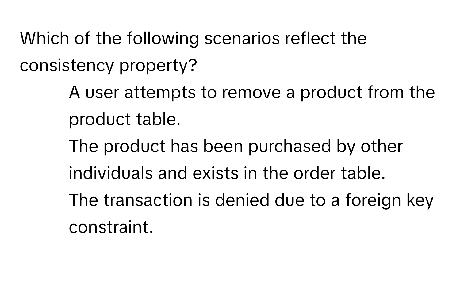 Which of the following scenarios reflect the consistency property?

1. A user attempts to remove a product from the product table.
2. The product has been purchased by other individuals and exists in the order table.
3. The transaction is denied due to a foreign key constraint.