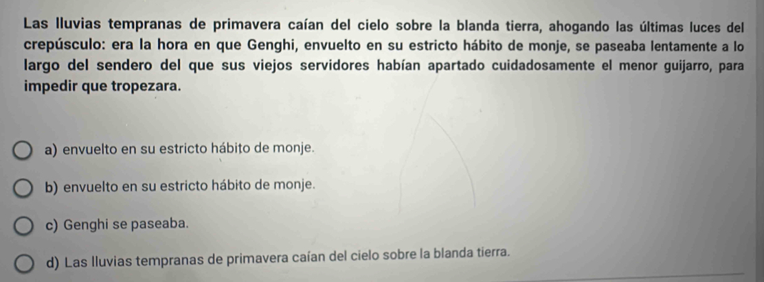 Las lluvias tempranas de primavera caían del cielo sobre la blanda tierra, ahogando las últimas luces del
crepúsculo: era la hora en que Genghi, envuelto en su estricto hábito de monje, se paseaba lentamente a lo
largo del sendero del que sus viejos servidores habían apartado cuidadosamente el menor guijarro, para
impedir que tropezara.
a) envuelto en su estricto hábito de monje.
b) envuelto en su estricto hábito de monje.
c) Genghi se paseaba.
d) Las lluvias tempranas de primavera caían del cielo sobre la blanda tierra.