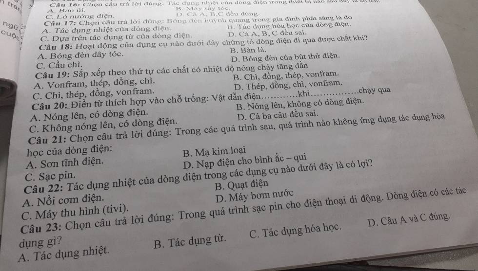 tran x
Câu 16: Chọn câu trả lời đúng: Tác dụng nhiệt của đòng điện trong thiết bị nào sau đây là cổ l
A. Bàn ủi. B. Máy sây tóc.
C. Lò nướng điện. D. Cả A, B,C đều đúng,
Câu 17: Chọn cầu trả lời đùng: Bóng đòn huỳnh quang trong gia đình phát sáng là do
ngũ B. Tác dụng hóa học của đòng điện.
A. Tác dụng nhiệt của dòng điện
cuộc C. Dựa trên tác dụng từ của đòng điện. D. Cả A, B, C đều sai.
Câu 18: Hoạt động của dụng cụ nào dưới đây chứng tỏ dòng điện đi qua được chất khí?
A. Bóng đèn dây tóc. B. Bàn là.
C. Cầu chì. D. Bóng đèn của bút thử điện.
Câu 19: Sắp xếp theo thứ tự các chất có nhiệt độ nóng chảy tăng dần
A. Vonfram, thép, đồng, chì. B. Chì, đồng, thép, vonfram.
C. Chì, thép, đồng, vonfram. D. Thép, đồng, chì, vonfram.
Câu 20: Điền từ thích hợp vào chỗ trống: Vật dẫn điện. _khi_ .chạy qua
A. Nóng lên, có dòng điện. B. Nóng lên, không có dòng điện.
C. Không nóng lên, có dòng điện. D. Cả ba câu đều sai.
Câu 21: Chọn câu trả lời đúng: Trong các quá trình sau, quá trình nào không ứng dụng tác dụng hóa
học của dòng điện:
A. Sơn tĩnh điện. B. Mạ kim loại
D. Nạp điện cho bình ắc - qui
C. Sạc pin.
Câu 22: Tác dụng nhiệt của dòng điện trong các dụng cụ nào dưới đây là có lợi?
B. Quạt điện
A. Nồi cơm điện.
C. Máy thu hình (tivi). D. Máy bơm nước
Câu 23: Chọn câu trả lời đúng: Trong quá trình sạc pin cho điện thoại di động. Dòng điện có các tác
A. Tác dụng nhiệt. B. Tác dụng từ. C. Tác dụng hóa học. D. Câu A và C đúng.
dụng gì?