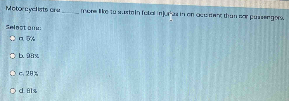 Motorcyclists are_ more like to sustain fatal injures in an accident than car passengers.
Select one:
a. 5%
b. 98%
c. 29%
d. 61%