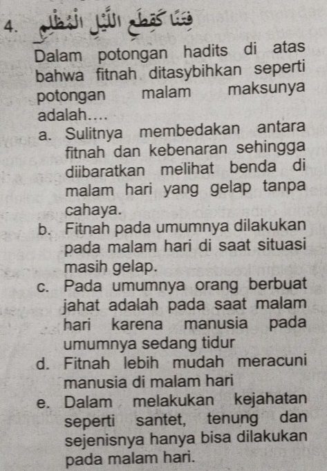 Dalam potongan hadits di atas
bahwa fitnah ditasybihkan seperti
potongan malam maksunya
adalah....
a. Sulitnya membedakan antara
fitnah dan kebenaran sehingga
diibaratkan melihat benda di
malam hari yang gelap tanpa
cahaya.
b. Fitnah pada umumnya dilakukan
pada malam hari di saat situasi
masih gelap.
c. Pada umumnya orang berbuat
jahat adalah pada saat malam 
hari karena manusia pada
umumnya sedang tidur
d. Fitnah lebih mudah meracuni
manusia di malam hari
e. Dalam melakukan kejahatan
seperti santet, tenung dan
sejenisnya hanya bisa dilakukan
pada malam hari.