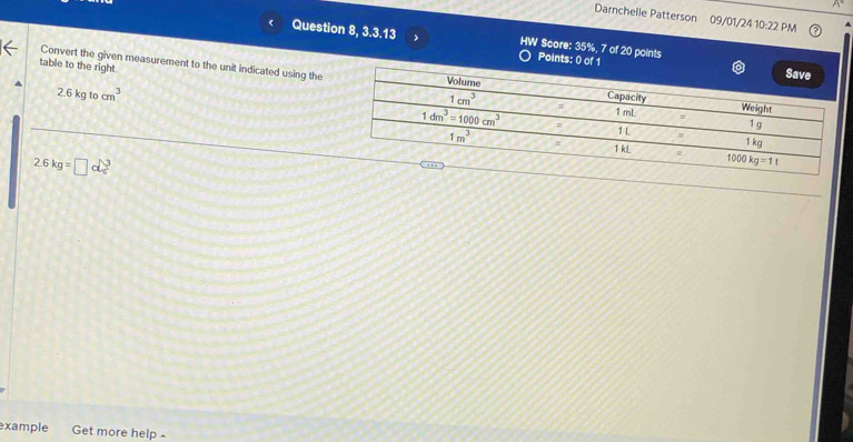 Darnchelle Patterson 09/01/24 10:22 PM
Question 8, 3.3.13 7 HW Score: 35%, 7 of 20 points
Points: 0 of 1
table to the right
Convert the given measurement to the unit indicated using the
2.6kg tocm^3
2.6kg=□ ckg^3
example Get more help