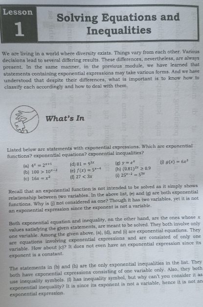 Lesson Solving Equations and
1
Inequalities
We are living in a world where diversity exists. Things vary from each other. Various
decisions lead to several differing results. These differences, nevertheless, are always
present. In the same manner, in the previous module, we have learned that
statements containing exponential expressions may take various forms. And we have
understood that despite their differences, what is important is to know how to
classify each accordingly and how to deal with them.
What’s In
Listed below are statements with exponential expressions. Which are exponential
functions? exponential equations? exponential inequalities?
(a) 4^x=2^(x+1) (d) 81=9^(3x) (g) y=e^x (i) g(x)=6x^3
(b) 100>10^(x-2) (e) f(x)=5^(x-4)
(c) 16x=x^2 (f) 27<3x</tex> (h) (0.81)^2x≥ 0.9
(i) 25^(x-2)=5^(3x)
Recall that an exponential function is not intended to be solved as it simply shows
relationship between two variables. In the above list, (e) and (g) are both exponential
functions. Why is (j) not considered as one? Though it has two variables, yet it is not
an exponential expression since the exponent is not a variable.
Both exponential equation and inequality, on the other hand, are the ones whose x
values satisfying the given statements, are meant to be solved. They both involve only
one variable. Among the given above, (a), (d), and (i) are exponential equations. They
are equations involving exponential expressions and are consisted of only one
variable. How about (c)? It does not even have an exponential expression since its
exponent is a constant.
The statements in (b) and (h) are the only exponential inequalities in the list. They
both have exponential expressions consisting of one variable only. Also, they both
use inequality symbols. (f) has inequality symbol, but why can't you consider it as
exponential inequality? It is since its exponent is not a variable, hence it is not an
exponential expression.