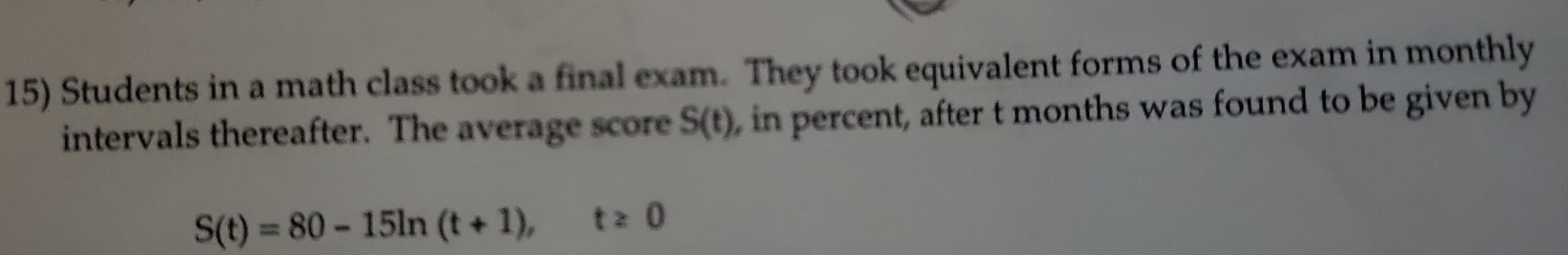 Students in a math class took a final exam. They took equivalent forms of the exam in monthly 
intervals thereafter. The average score S(t) , in percent, after t months was found to be given by
S(t)=80-15ln (t+1), t≥ 0