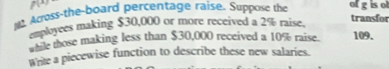 ofgisot 
N. Across-the-board percentage raise. Suppose the 
employees making $30,000 or more received a 2% raise, transfor 
while those making less than $30,000 received a 10% raise. 109. 
Write a piecewise function to describe these new salaries.